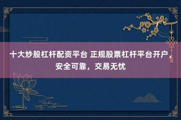 十大炒股杠杆配资平台 正规股票杠杆平台开户，安全可靠，交易无忧