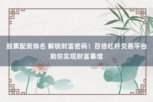 股票配资排名 解锁财富密码！百倍杠杆交易平台助你实现财富暴增
