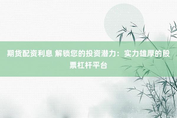 期货配资利息 解锁您的投资潜力：实力雄厚的股票杠杆平台
