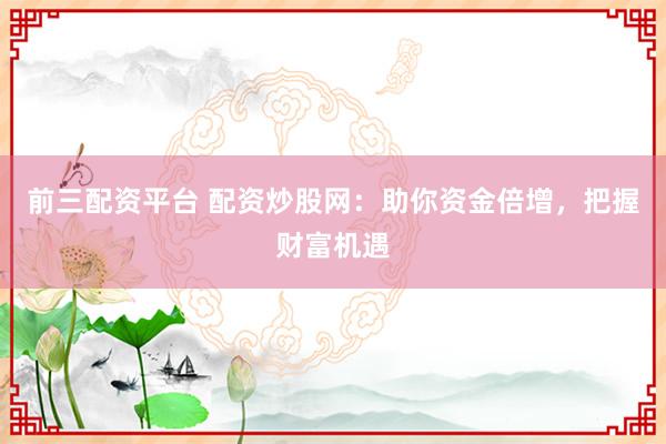 前三配资平台 配资炒股网：助你资金倍增，把握财富机遇