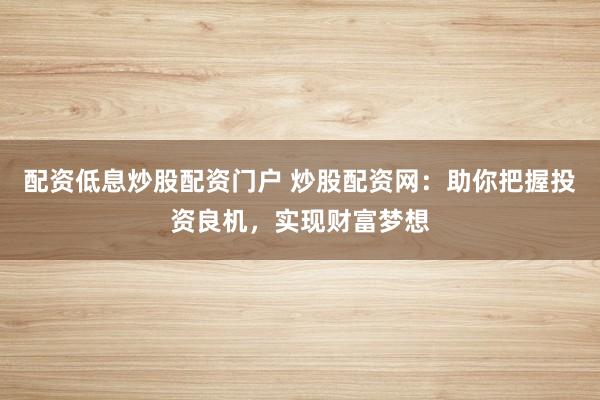 配资低息炒股配资门户 炒股配资网：助你把握投资良机，实现财富梦想