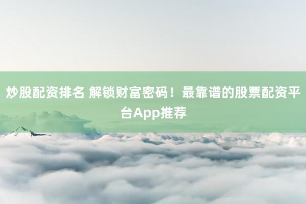 炒股配资排名 解锁财富密码！最靠谱的股票配资平台App推荐