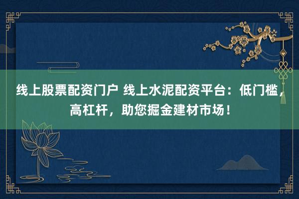 线上股票配资门户 线上水泥配资平台：低门槛，高杠杆，助您掘金建材市场！