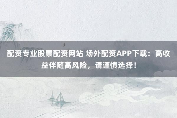 配资专业股票配资网站 场外配资APP下载：高收益伴随高风险，请谨慎选择！