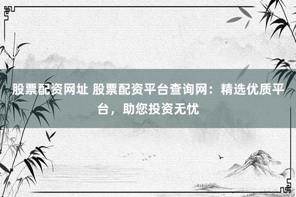 股票配资网址 股票配资平台查询网：精选优质平台，助您投资无忧