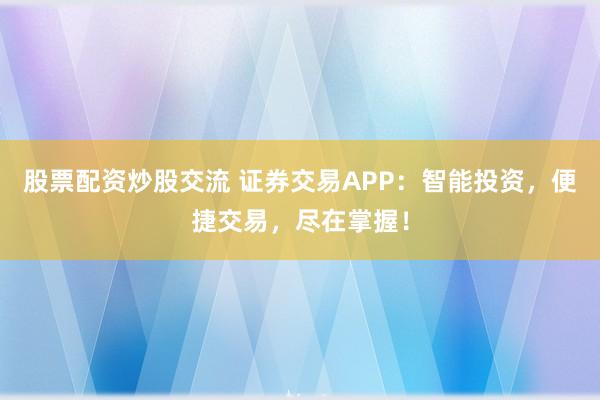 股票配资炒股交流 证券交易APP：智能投资，便捷交易，尽在掌握！