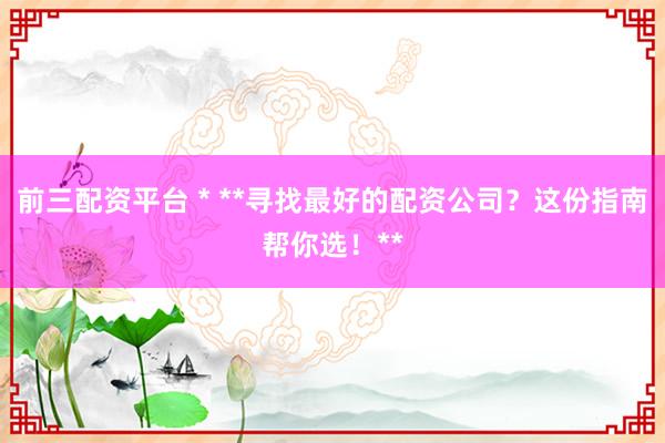 前三配资平台 * **寻找最好的配资公司？这份指南帮你选！**