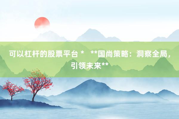 可以杠杆的股票平台 *   **国尚策略：洞察全局，引领未来**