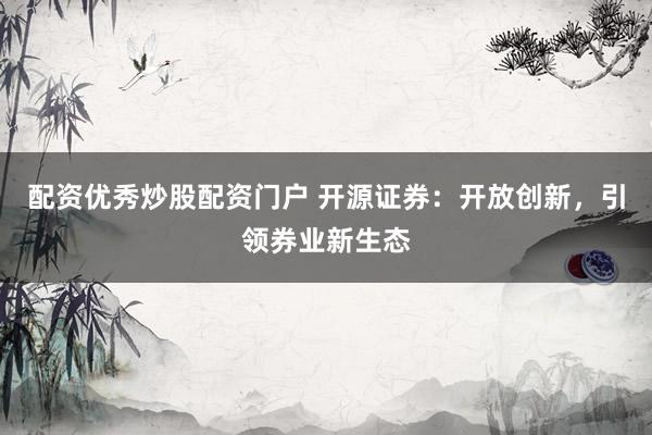 配资优秀炒股配资门户 开源证券：开放创新，引领券业新生态