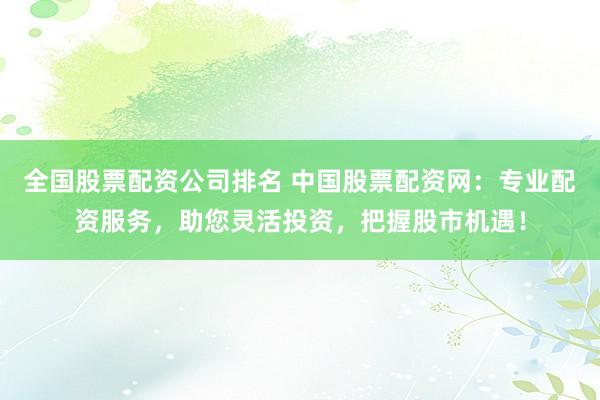 全国股票配资公司排名 中国股票配资网：专业配资服务，助您灵活投资，把握股市机遇！