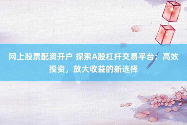 网上股票配资开户 探索A股杠杆交易平台：高效投资，放大收益的新选择