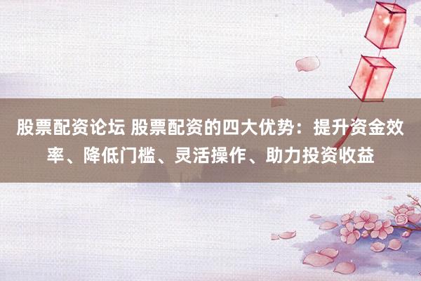 股票配资论坛 股票配资的四大优势：提升资金效率、降低门槛、灵活操作、助力投资收益