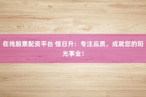 在线股票配资平台 恒日升：专注品质，成就您的阳光事业！