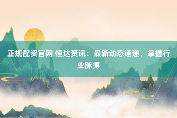 正规配资官网 恒达资讯：最新动态速递，掌握行业脉搏