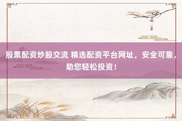 股票配资炒股交流 精选配资平台网址，安全可靠，助您轻松投资！