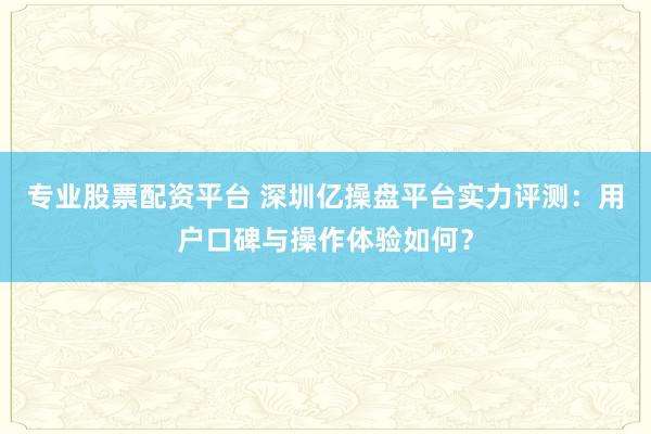 专业股票配资平台 深圳亿操盘平台实力评测：用户口碑与操作体验如何？