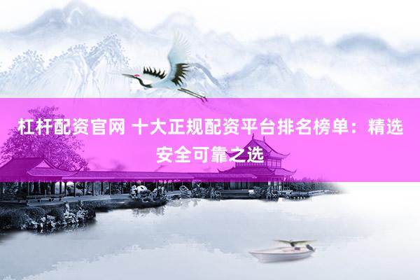 杠杆配资官网 十大正规配资平台排名榜单：精选安全可靠之选