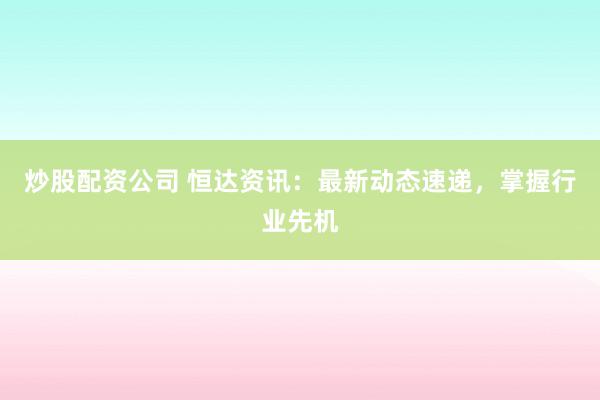 炒股配资公司 恒达资讯：最新动态速递，掌握行业先机