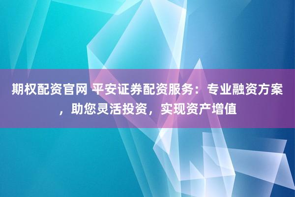 期权配资官网 平安证券配资服务：专业融资方案，助您灵活投资，实现资产增值