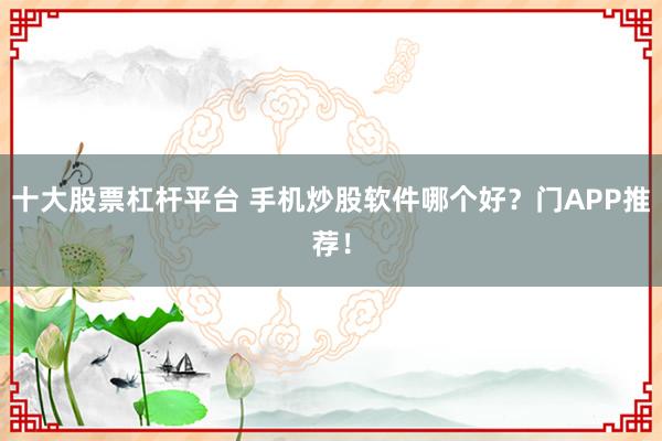十大股票杠杆平台 手机炒股软件哪个好？门APP推荐！