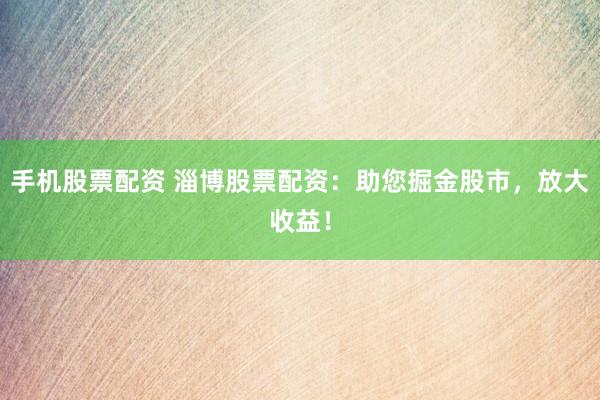 手机股票配资 淄博股票配资：助您掘金股市，放大收益！
