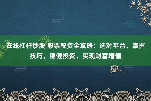 在线杠杆炒股 股票配资全攻略：选对平台、掌握技巧，稳健投资，实现财富增值