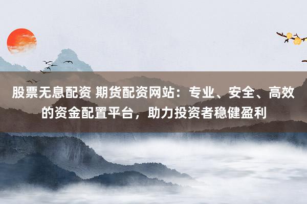 股票无息配资 期货配资网站：专业、安全、高效的资金配置平台，助力投资者稳健盈利