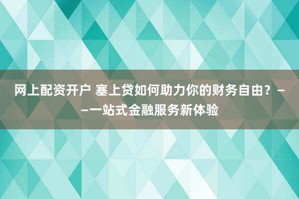 网上配资开户 塞上贷如何助力你的财务自由？——一站式金融服务新体验
