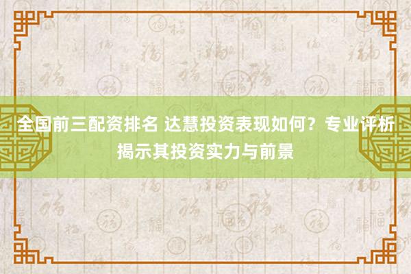 全国前三配资排名 达慧投资表现如何？专业评析揭示其投资实力与前景