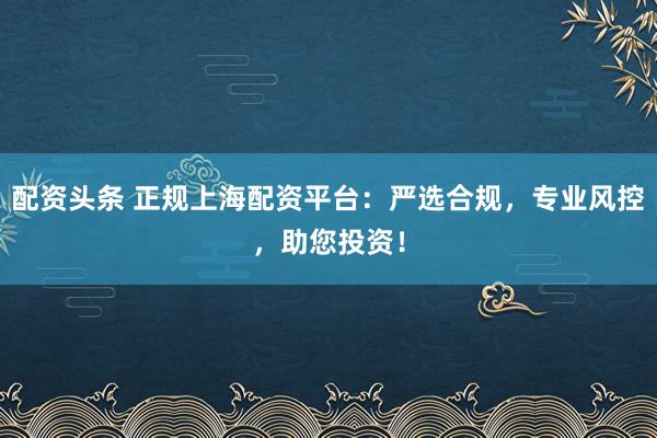 配资头条 正规上海配资平台：严选合规，专业风控，助您投资！