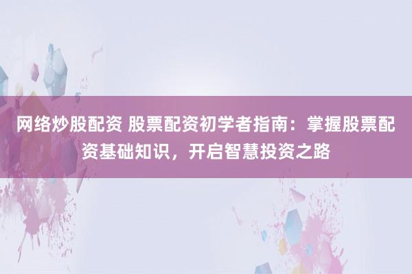 网络炒股配资 股票配资初学者指南：掌握股票配资基础知识，开启智慧投资之路
