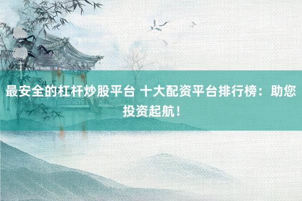 最安全的杠杆炒股平台 十大配资平台排行榜：助您投资起航！