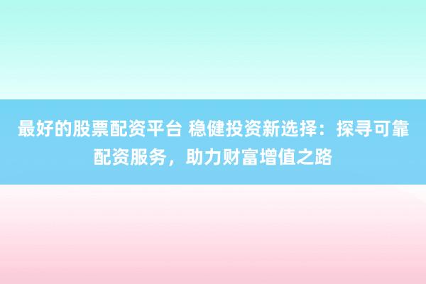 最好的股票配资平台 稳健投资新选择：探寻可靠配资服务，助力财富增值之路