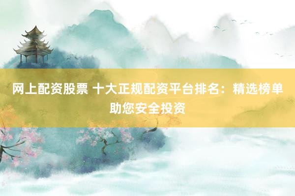 网上配资股票 十大正规配资平台排名：精选榜单助您安全投资