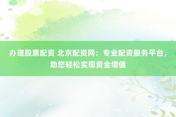 办理股票配资 北京配资网：专业配资服务平台，助您轻松实现资金增值