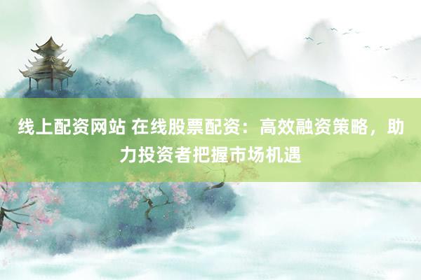 线上配资网站 在线股票配资：高效融资策略，助力投资者把握市场机遇