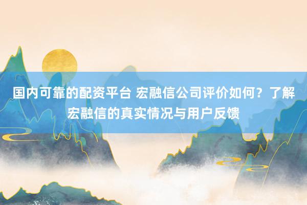 国内可靠的配资平台 宏融信公司评价如何？了解宏融信的真实情况与用户反馈