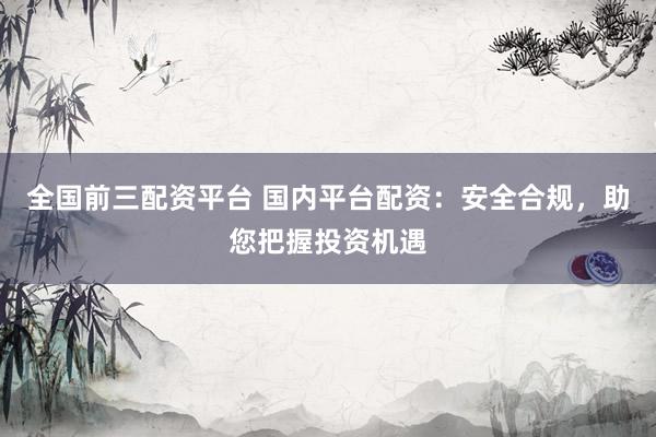 全国前三配资平台 国内平台配资：安全合规，助您把握投资机遇