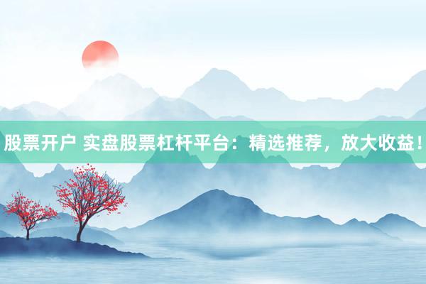 股票开户 实盘股票杠杆平台：精选推荐，放大收益！
