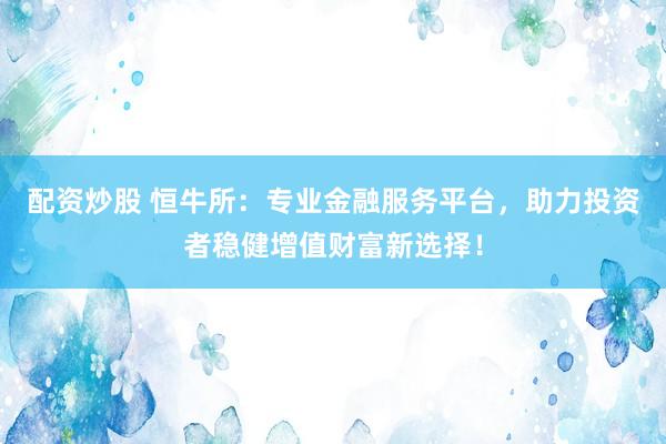 配资炒股 恒牛所：专业金融服务平台，助力投资者稳健增值财富新选择！
