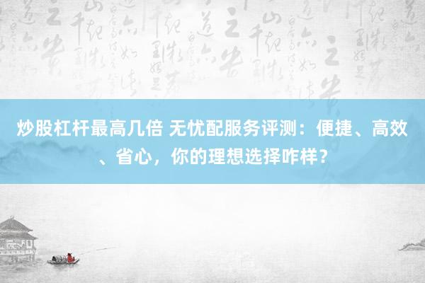 炒股杠杆最高几倍 无忧配服务评测：便捷、高效、省心，你的理想选择咋样？
