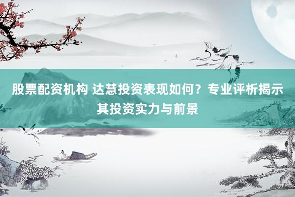 股票配资机构 达慧投资表现如何？专业评析揭示其投资实力与前景