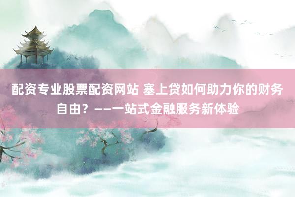 配资专业股票配资网站 塞上贷如何助力你的财务自由？——一站式金融服务新体验