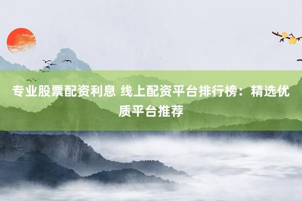 专业股票配资利息 线上配资平台排行榜：精选优质平台推荐