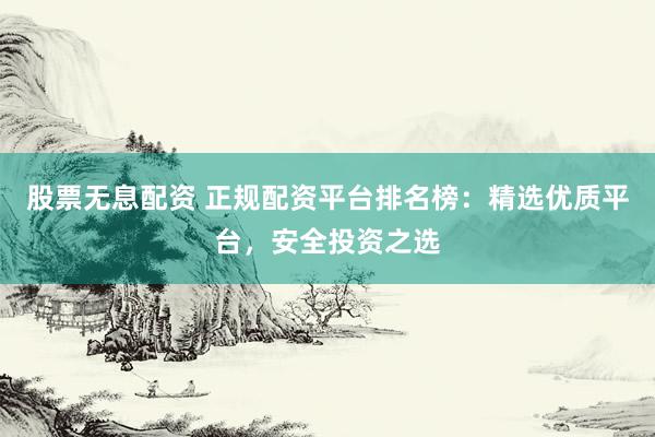 股票无息配资 正规配资平台排名榜：精选优质平台，安全投资之选