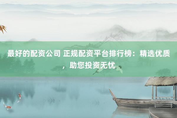 最好的配资公司 正规配资平台排行榜：精选优质，助您投资无忧