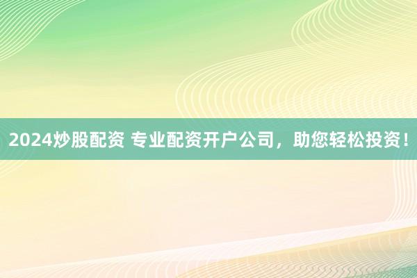 2024炒股配资 专业配资开户公司，助您轻松投资！