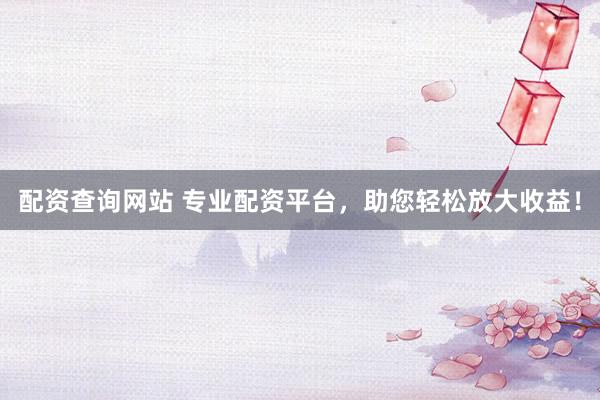 配资查询网站 专业配资平台，助您轻松放大收益！