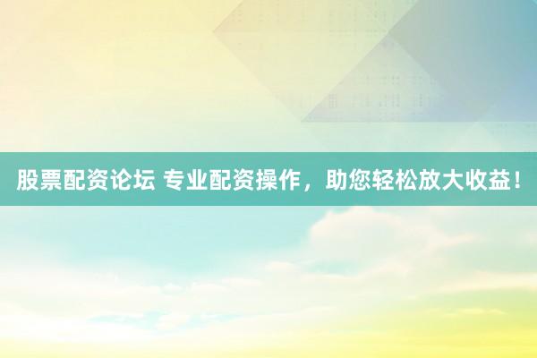 股票配资论坛 专业配资操作，助您轻松放大收益！