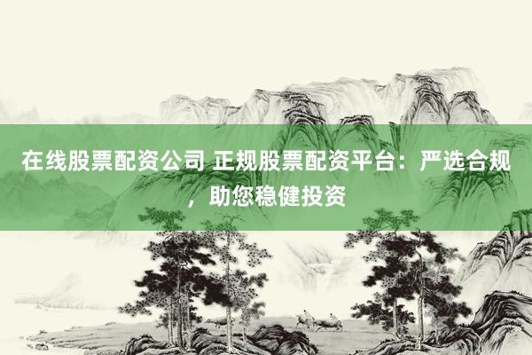 在线股票配资公司 正规股票配资平台：严选合规，助您稳健投资